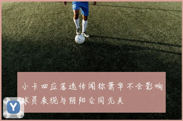 小卡回应落选传闻称萧华不会影响球员表现与阴阳合同无关