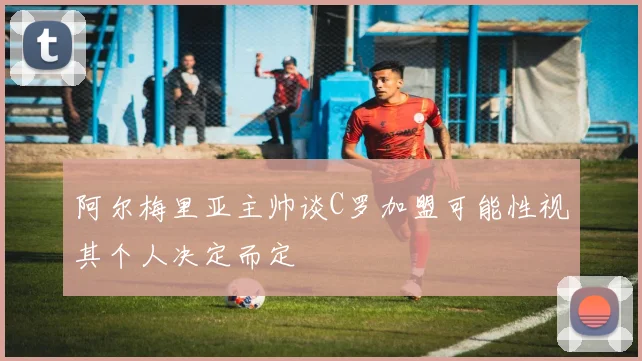 阿尔梅里亚主帅谈C罗加盟可能性视其个人决定而定