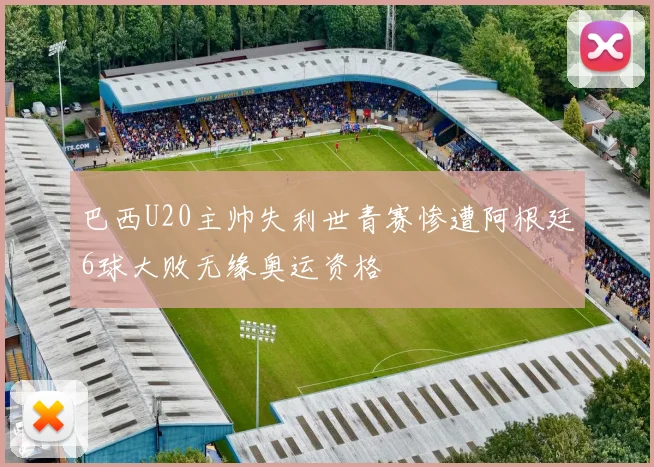 巴西U20主帅失利世青赛惨遭阿根廷6球大败无缘奥运资格