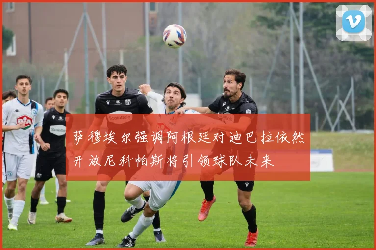 萨穆埃尔强调阿根廷对迪巴拉依然开放尼科帕斯将引领球队未来