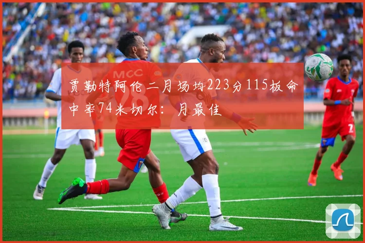 贾勒特阿伦二月场均223分115板命中率74米切尔：月最佳