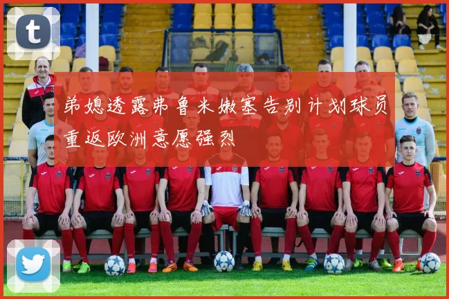 弟媳透露弗鲁米嫩塞告别计划球员重返欧洲意愿强烈
