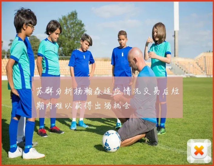 苏群分析杨瀚森适应情况交易后短期内难以获得出场机会