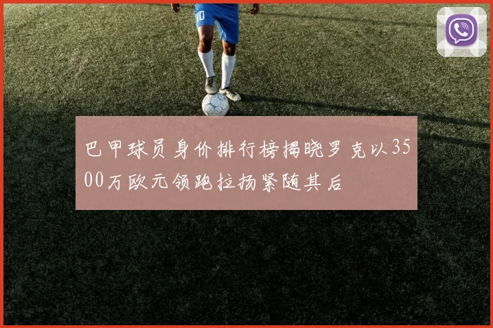 巴甲球员身价排行榜揭晓罗克以3500万欧元领跑拉扬紧随其后