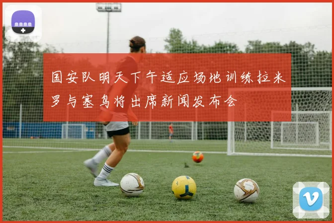 国安队明天下午适应场地训练拉米罗与塞鸟将出席新闻发布会