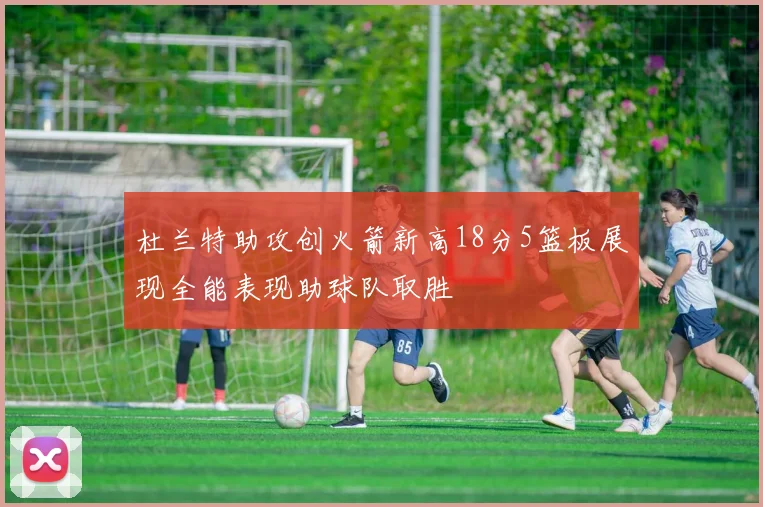 杜兰特助攻创火箭新高18分5篮板展现全能表现助球队取胜