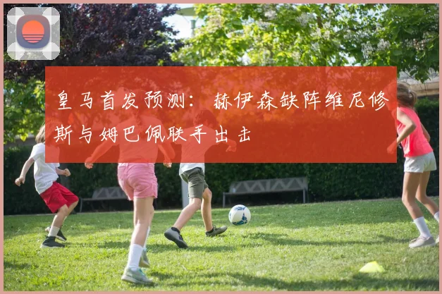 皇马首发预测：赫伊森缺阵维尼修斯与姆巴佩联手出击