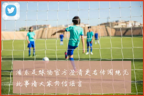 浦东足球场官方澄清更名传闻绝无此事请大家勿信谣言