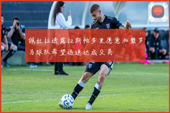 佩杜拉透露拉斯帕多里愿意加盟罗马球队希望迅速达成交易