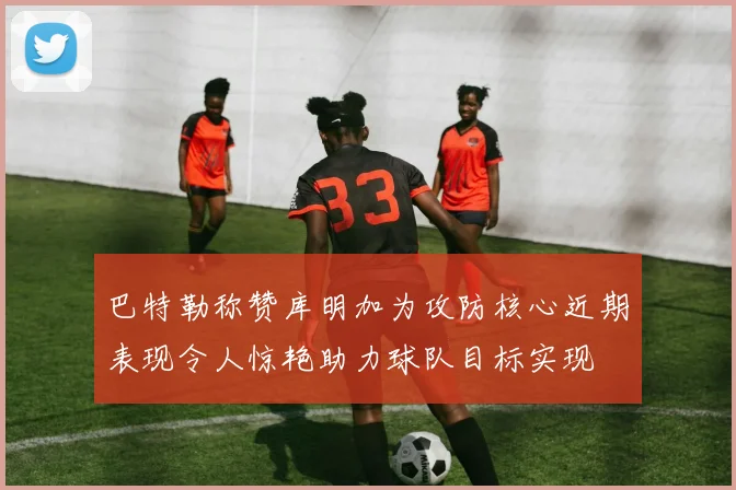 巴特勒称赞库明加为攻防核心近期表现令人惊艳助力球队目标实现