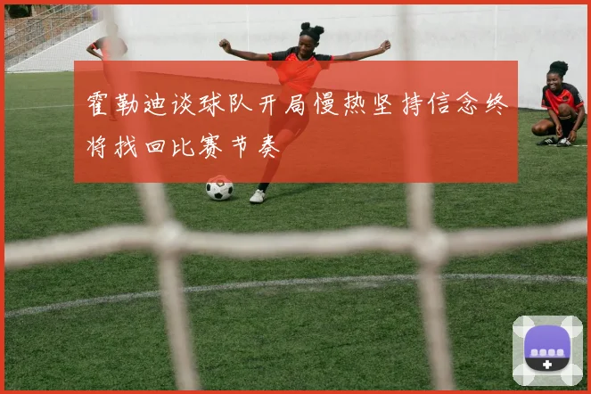 霍勒迪谈球队开局慢热坚持信念终将找回比赛节奏