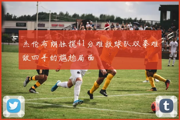 杰伦布朗独揽41分难救球队双拳难敌四手的尴尬局面