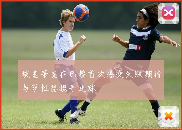 埃基蒂克在巴黎首次感受失败期待与萨拉赫携手进球