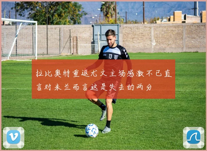 拉比奥特重返尤文主场感激不已直言对米兰而言这是失去的两分